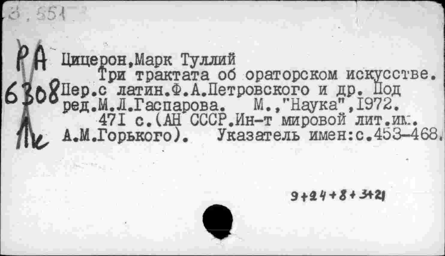 ﻿о . 654
Цицерон,Марк Туллий
Л Три трактата об ораторском искусстве. /С^ЛхЛер.с латин.Ф. Л.Петровского и др. Под О .ьио ред.М.Д.Гаспарова.	М. /’Наука" ,1972.
471 с.(АН СССР.Ин-т мировой лит.им.
А.М.Горького). Указатель имен:с.453-468.
9+4* + «*-^ 2|